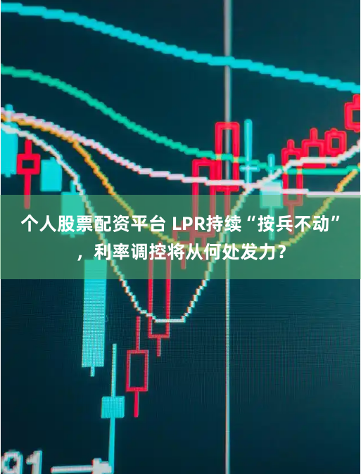 个人股票配资平台 LPR持续“按兵不动”，利率调控将从何处发力？