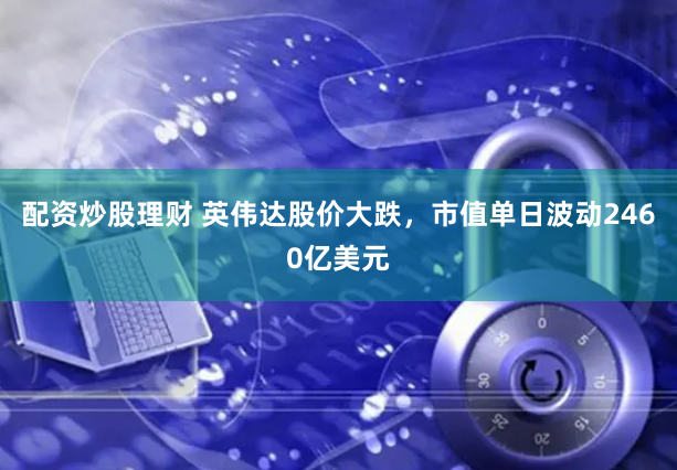 配资炒股理财 英伟达股价大跌，市值单日波动2460亿美元
