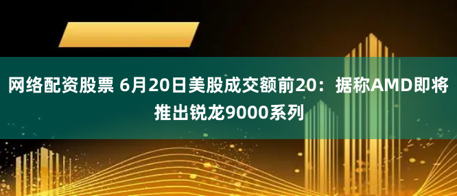 网络配资股票 6月20日美股成交额前20：据称AMD即将推出锐龙9000系列