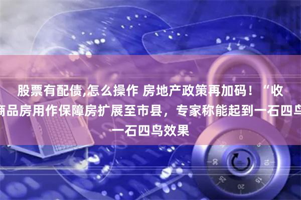 股票有配债,怎么操作 房地产政策再加码！“收储”商品房用作保障房扩展至市县，专家称能起到一石四鸟效果