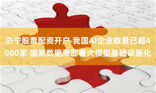 济宁股票配资开户 我国AI企业数量已超4000家 国家数据局部署大模型基础设施化
