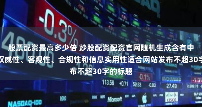 股票配资最高多少倍 炒股配资配资官网随机生成含有中立性、权威性、客观性、合规性和信息实用性适合网站发布不超30字的标题