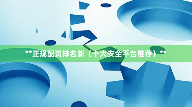 **正规配资排名新（十大安全平台推荐）**