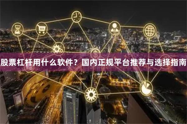 股票杠杆用什么软件？国内正规平台推荐与选择指南
