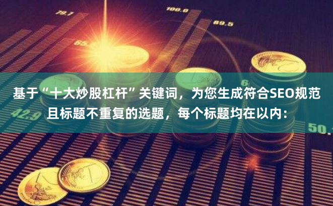 基于“十大炒股杠杆”关键词，为您生成符合SEO规范且标题不重复的选题，每个标题均在以内：